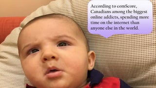 According to comScore,
Canadians among the biggest
online addicts, spending more
time on the internet than
anyone else in the world.
 