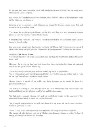 10
He has won over 2000 Group One races, with another forty wins in Group One and many more
in Group and Listed Company.
Last season, the Frenchman saw his two runners finish first and second in the largest race meet
in Abu Dhabi, the Jewel Crown.
In Group 1, his two runners—LLady Princess and Hoggar De L’Ardes—ccame home first and
second in the $1.36 million event.
"They were the two highest-rated horses on the field, and they were also winners of Group 1
prizes, so we were hopeful," Fourcy told the media.
With Jim Crowley on board, Lady Princess came home late to beat her stablemate under Maxime
Guyon by three lengths.
Last season saw him prepare three runners, with the third being Hadi De Carrere, who ran third
in the Dubai Kahayla Classic and saw Fourcey take $4.3 million in race earnings for the season.
2022-2023 GCC Racing Season
"The winter objectives will be the same as last year, starting with Abu Dhabi with Lady Princess,"
Fourcy said.
This year, the 6-year-old has won four Group One races, including the Qatar International
Stakes and the Qatar Arabian World Cup.
"The mare has recovered very well from the World Cup; she is in great shape."
"She is extraordinary, and travelling does not bother her." In February, she will go back to Doha
for the Emir's Sword to try to win the Triple Crown.
Thomas Fourcy is proud of his stable star, Lady Princess, as he should be from her
performances to date.
"She arrived in training as a new 3YO. She was at the Haras du Saubouas with Paul Basquin, who
had bought her from Mr. Bellot on behalf of Mr. and Mrs. Deymonaz.
"She had made a pleasant winning start and was spotted and bought on the same day by Mr.
Gérard Larrieu on behalf of Sheail Bin Khalifa Al Kuwari.
"She is a small mare with great strength and, above all, a big heart. She has her own character,
but she is quite easy to train.
"She is a classy mare. "As long as she is fit and healthy, she will give her best on the track."
The trainer will take the four-year-old Af Albahar-Manella runner Sahab, as well as No Tear Al
Maury, to Doha for the derbies in December.
 