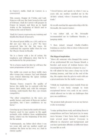 In Fourcy's stable, Hadi de Carrere is a
crown jewel.
This season, Hoggar de l’Ardus and Lady
Princess will race the Emir Sword at the end
of February. Hadi de Carrere will prepare in
France in January and then go to Saudi
Arabia at the beginning of March and to
Dubai at the end of March.
"Hadi De Carrere represents my training and
Khalifa Bin Sheail Al Kuwari's.
"He showed great ability as a 3YO, and so we
did not race him as a 4YO." We have
preserved him for the big races. He
confirmed his superior skills when he won
the Obayia Classic in Riyadh.
"He is a horse with a lot of action; his
toughness and willingness show that he is
not bothered by the projections."
"He is a horse made for dirt; he will have the
same programme as last year."
The stable can count on these stable stars
after Group One winners Tayf and Khataab
were retired following the Qatar Arabian
World Cup last year.
Thomas Fourcy respects the quality of
horses his stable has to contend with but
knows their ability and, with his marquee
training, understands that they can remain
competitive.
"The other competitors in the races are
quality horses, and some of them are surface
specialists, but I have confidence in my
horse."
Growing up on a farm in the north of France,
Fourcey used to race ponies in the apple
orchards with children from neighbouring
farms, which was the beginning of his love
for the animal.
"Unfortunately, my father died when I was
ten years old, and my mother could not
continue the farm on her own, so I had to
choose a path."
11
"I loved horses and speed, so when I was 14
years old, my mother enrolled me in the
AFASEC school, where I learned the jockey
trade."
He recalls starting his apprenticeship with Mr.
Deroualle, the master trainer.
"I was rather tall, so Mr. Deroualle
recommended me to Guillaume Macaire, a
jumping stable.
"I then joined Arnaud Chaille-Chaille's
training as a jockey; this is where I discovered
Arabian horses."
The biggest inspiration
"Above all, someone who changed the course
of my professional life was Hassan Mousli, a
breeder and owner of Arabian horses who
encouraged me to become a trainer in 2013."
He will admit he has come a long way in his
training journey, and that at the end of the
day, the equine stars he gets to work with are
a great motivator for the stable’s success.
"I think my inspiration comes mainly from my
horses." I was lucky enough to train
exceptional horses very early in my career,
which allowed me to take on challenges that
gave me confidence.
"My greatest daily pleasure is to see my horses
evolve in training."
"I enjoy getting them ready and taking them to
competitions and have had great joy in many
races because I have been lucky enough to
train several great horses." Everyone is
different in character and background, and
you have particular affinities at different times
in your life as well.
 