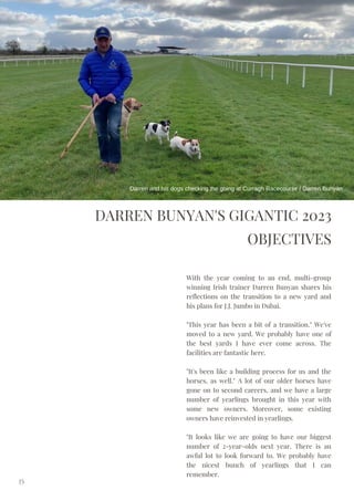 With the year coming to an end, multi-group
winning Irish trainer Darren Bunyan shares his
reflections on the transition to a new yard and
his plans for J.J. Jumbo in Dubai.
"This year has been a bit of a transition." We've
moved to a new yard. We probably have one of
the best yards I have ever come across. The
facilities are fantastic here.
"It's been like a building process for us and the
horses, as well." A lot of our older horses have
gone on to second careers, and we have a large
number of yearlings brought in this year with
some new owners. Moreover, some existing
owners have reinvested in yearlings.
"It looks like we are going to have our biggest
number of 2-year-olds next year. There is an
awful lot to look forward to. We probably have
the nicest bunch of yearlings that I can
remember.
15
DARREN BUNYAN'S GIGANTIC 2023
OBJECTIVES
Darren and his dogs checking the going at Curragh Racecourse / Darren Bunyan
 