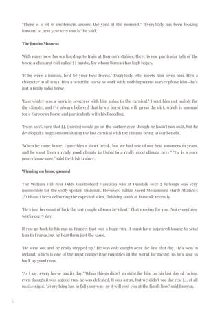 17
"There is a lot of excitement around the yard at the moment." "Everybody has been looking
forward to next year very much," he said.
The Jumbo Moment
With many new horses lined up to train at Bunyan's stables, there is one particular talk of the
town: a chestnut colt called J J Jumbo, for whom Bunyan has high hopes.
"If he were a human, he'd be your best friend." Everybody who meets him loves him. He's a
character in all ways. He's a beautiful horse to work with; nothing seems to ever phase him—he's
just a really solid horse.
"Last winter was a work in progress with him going to the carnival." I sent him out mainly for
the climate, and I've always believed that he's a horse that will go on the dirt, which is unusual
for a European horse and particularly with his breeding.
"I was 100% sure that J.J. (Jumbo) would go on the surface even though he hadn't run on it, but he
developed a huge amount during the last carnival with the climate being to our benefit.
"When he came home, I gave him a short break, but we had one of our best summers in years,
and he went from a really good climate in Dubai to a really good climate here." "He is a pure
powerhouse now," said the Irish trainer.
Winning on home ground
The William Hill Best Odds Guaranteed Handicap win at Dundalk over 7 furlongs was very
memorable for the softly spoken Irishman. However, Sultan Saeed Mohammed Harib Alfalahi's
3YO hasn't been delivering the expected wins, finishing tenth at Dundalk recently.
"He's just been out of luck the last couple of runs he's had." That's racing for you. Not everything
works every day.
If you go back to his run in France, that was a huge run. It must have appeared insane to send
him to France.but he beat them just the same.
"He went out and he really stepped up." He was only caught near the line that day. He's won in
Ireland, which is one of the most competitive countries in the world for racing, so he's able to
back up good runs.
"As I say, every horse has its day." When things didn't go right for him on his last day of racing,
even though it was a good run, he was defeated. It was a run, but we didn't see the real J.J. at all
on the night. "Everything has to fall your way, or it will cost you at the finish line," said Bunyan.
Redzel / Punters
 