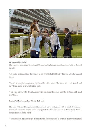 J.J. Jumbo Visits Dubai
The trainer is no stranger to racing at Meydan, having brought many horses to Dubai in the past
decade.
"J. J. Jumbo is aimed at just three races so far. He will stick to the dirt this year when he goes out
there.
"There's a beautiful programme for him there this year." The races are well spaced, and
everything seems to have fallen into place.
"I am very sure he'd be strongly competitive out there this year," said the Irishman with quiet
confidence.
Bunyan Wishes For An Easy Victory In Dubai
The competition and the pressure at the carnival can be taxing, and with so much strategizing—
from what horses to take to considering potential riders, such as Robert Whearty or others—
Bunyan has a lot on his mind.
"The opposition, if you could get them all to stay at home and let us just run, that would be great!
19
J J Jumbo after finishing 3rd at Meydan 2022 / Darren Bunyan
 