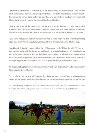 "There are a lot of things to factor in." It's a big responsibility for people who go there and look
after these horses. They do a fantastic job out there. I always fly ahead of any horses we send. I
love seeing the horses arrive and seeing how they have travelled. For me, that's very important.
If you stay at home, it could be the wrong thing to do at the time.
"Safe travel is one of the most important parts of a horse's journey." "It sets up the whole
Carnival—how your horse has travelled and what you do with him going forward from there,"
said the handler who has travelled to Champions and won on the top racecourses in the world.
"You know every jockey in the world gets it wrong at some stage, but Rob seems to get things
right a lot more." "The owner, Sultan, and myself, we'll obviously talk about it before then."
Speaking of J.J. Jumbo's owner, Sultan Saeed Mohammid Harib Alfalahi, he said, "He is a very
enthusiastic and knowledgeable owner and breeder who loves his horses." He's from Dubai and
is a great owner to have in the yard. He's been a good friend. In addition to J.J. Jumbo, he also
has some gorgeous yearlings with us for the coming year. "We're very much looking forward to
having a big year of success for him next year as he grows his operation internationally."
In discussing his plans for the carnival, Bunyan reveals that there is more to J.J. Jumbo's career
than currently meets the eye.
"J. J. is a horse that I believe will be competitive in the carnival." He could run in other countries.
We're not just aiming for the carnival; there's a big international programme for horses like him.
"J. J. likes to jump and travel; he's a six- to seven-furlong horse." He has a huge amount of speed
when he gets out and gets going. He's a hard horse to pass when things go right for him.
20
Darren with his team at Curragh gallops / Darren Bunyan
 