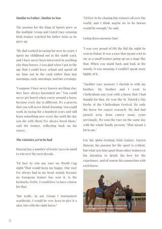Similar to Father, Similar to Son
The passion for the King of Sports grew as
the multiple Group and Listed race-winning
Irish trainer watched his father train as he
grew up.
"My dad worked in racing for over 60 years. I
spent my childhood out in the stable yard,
and I have never been interested in anything
else than horses. I was glad when I got to the
age that I could leave school and spend all
my time out in the yard rather than just
mornings, early mornings, and late evenings.
"I suppose I have never known anything else;
they have always fascinated me." You could
never get bored when you're around a horse
because every day is different. It's a process
that you will never finish learning. You could
work in racing for a hundred years and still
learn something new every day until the day
you die with them."I've always loved them,"
said the trainer, reflecting back on his
career.
The victories yet to be had
Bunyan has a number of iconic races in mind
to win over the next decade.
"I'd love to win any race on World Cup
night."That would keep me happy. One race
I've always had in my head, mainly because
no European trainer has won it, is the
Kentucky Derby. I would love to have a horse
for that.
"But really, in any Group I tournament
worldwide, I would be very keen to give it a
shot, but with the right horse."
21
"I'd love to be chasing big winners all over the
world, and I think maybe 60 to 80 horses
would be enough," he said.
Going down memory lane
"I was very proud of Hit the Bid the night he
won in Dubai. It was a race that meant a lot to
me as a small trainer going up on a stage like
that. When you stand back and look at the
stands, it was amazing. I couldn't speak more
highly of it.
"Another race memory I cherish is with my
brother. My brother and I went to
Cheltenham one year with a horse that I had
bought for him. He won the St. Patrick's Day
Derby at the Cheltenham Festival. He rode
the horse for cancer research. My dad had
passed away from cancer many years
previously. We won the race on the same day
with the whole family present. "That meant a
lot to me."
For the globe-trotting Irish trainer, Darren
Bunyan, his passion for the sport is evident,
but what sets him apart from other trainers is
his attention to detail, his love for the
experience, and of course his connection with
each horse.
Erica Rasmussen photography - Darren and
wife Gillian with Hit The Bid at Meydan /
Darren Bunyan
 