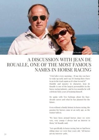 A DISCUSSION WITH JEAN DE
ROUALLE, ONE OF THE MOST FAMOUS
NAMES IN HORSE RACING
“I feel alive every morning - If one day you have
to wake up early and I say it’s boring then I have
to go to the track again as it’s time to end it!”
Humble and massive in character, Jean de
Roualle is one of the largest personalities in the
horse racing industry, and in two months he will
celebrate forty years of training himself.
He spoke with Ten Furlongs about his four-
decade career and what he has planned for the
future.
Even without a family history in horse racing, the
passion for horses came at an early age, as the
trainer told us.
"We have been around horses since we were
very, very young—I always had an interest in
them," de Roualle said.
"Not specifically in horse racing, but we had been
riding since we were four years old. "All horses
get my interest—polo,
24
Jean De Roualle / Al Jazeera Stables
 