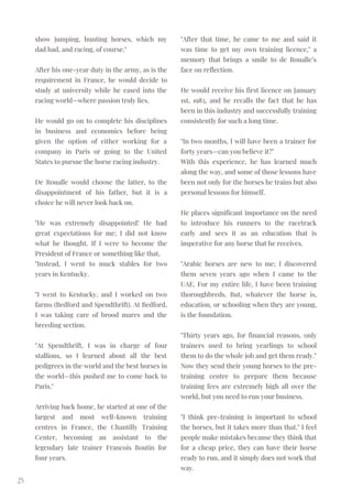 show jumping, hunting horses, which my
dad had, and racing, of course."
After his one-year duty in the army, as is the
requirement in France, he would decide to
study at university while he eased into the
racing world—where passion truly lies.
He would go on to complete his disciplines
in business and economics before being
given the option of either working for a
company in Paris or going to the United
States to pursue the horse racing industry.
De Roualle would choose the latter, to the
disappointment of his father, but it is a
choice he will never look back on.
"He was extremely disappointed! He had
great expectations for me; I did not know
what he thought. If I were to become the
President of France or something like that,
"Instead, I went to muck stables for two
years in Kentucky.
"I went to Kentucky, and I worked on two
farms (Bedford and Spendthrift). At Bedford,
I was taking care of brood mares and the
breeding section.
"At Spendthrift, I was in charge of four
stallions, so I learned about all the best
pedigrees in the world and the best horses in
the world—this pushed me to come back to
Paris."
Arriving back home, he started at one of the
largest and most well-known training
centres in France, the Chantilly Training
Center, becoming an assistant to the
legendary late trainer Francois Boutin for
four years.
25
"After that time, he came to me and said it
was time to get my own training licence," a
memory that brings a smile to de Roualle’s
face on reflection.
He would receive his first licence on January
1st, 1983, and he recalls the fact that he has
been in this industry and successfully training
consistently for such a long time.
"In two months, I will have been a trainer for
forty years—can you believe it?"
With this experience, he has learned much
along the way, and some of those lessons have
been not only for the horses he trains but also
personal lessons for himself.
He places significant importance on the need
to introduce his runners to the racetrack
early and sees it as an education that is
imperative for any horse that he receives.
"Arabic horses are new to me; I discovered
them seven years ago when I came to the
UAE. For my entire life, I have been training
thoroughbreds. But, whatever the horse is,
education, or schooling when they are young,
is the foundation.
"Thirty years ago, for financial reasons, only
trainers used to bring yearlings to school
them to do the whole job and get them ready."
Now they send their young horses to the pre-
training centre to prepare them because
training fees are extremely high all over the
world, but you need to run your business.
"I think pre-training is important to school
the horses, but it takes more than that." I feel
people make mistakes because they think that
for a cheap price, they can have their horse
ready to run, and it simply does not work that
way.
 