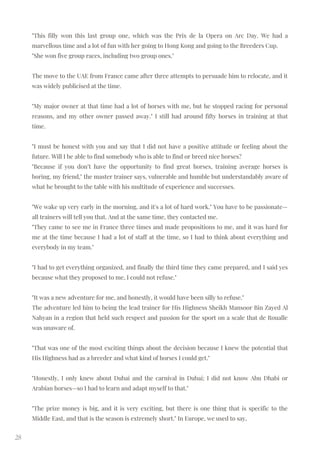28
"This filly won this last group one, which was the Prix de la Opera on Arc Day. We had a
marvellous time and a lot of fun with her going to Hong Kong and going to the Breeders Cup.
"She won five group races, including two group ones."
The move to the UAE from France came after three attempts to persuade him to relocate, and it
was widely publicised at the time.
"My major owner at that time had a lot of horses with me, but he stopped racing for personal
reasons, and my other owner passed away." I still had around fifty horses in training at that
time.
"I must be honest with you and say that I did not have a positive attitude or feeling about the
future. Will I be able to find somebody who is able to find or breed nice horses?
"Because if you don’t have the opportunity to find great horses, training average horses is
boring, my friend," the master trainer says, vulnerable and humble but understandably aware of
what he brought to the table with his multitude of experience and successes.
"We wake up very early in the morning, and it's a lot of hard work." You have to be passionate—
all trainers will tell you that. And at the same time, they contacted me.
"They came to see me in France three times and made propositions to me, and it was hard for
me at the time because I had a lot of staff at the time, so I had to think about everything and
everybody in my team."
"I had to get everything organized, and finally the third time they came prepared, and I said yes
because what they proposed to me, I could not refuse."
"It was a new adventure for me, and honestly, it would have been silly to refuse."
The adventure led him to being the lead trainer for His Highness Sheikh Mansoor Bin Zayed Al
Nahyan in a region that held such respect and passion for the sport on a scale that de Roualle
was unaware of.
"That was one of the most exciting things about the decision because I knew the potential that
His Highness had as a breeder and what kind of horses I could get."
"Honestly, I only knew about Dubai and the carnival in Dubai; I did not know Abu Dhabi or
Arabian horses—so I had to learn and adapt myself to that."
"The prize money is big, and it is very exciting, but there is one thing that is specific to the
Middle East, and that is the season is extremely short." In Europe, we used to say,
 