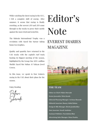 Editor-in-Chief
Pallavi
Shevade
Editor’s
Note
EVEREST DIARIES
MAGAZINE
While watching the latest racing in the GCC,
I felt a complete shift of energy. After
summer, it seems that racing is finally
resetting, as the newest 2YO and 3YO come
through to the tracks to prove their mettle
against the more tried and tested lot.
The Bahrain International Trophy was a
revelation with Saeed bin Suroor taking
home two trophies.
Quality and quantity have returned to the
UAE tracks with the capital’s turf track
hosting its biggest meeting of the season,
highlighted by the Group One AED 5 million
Sheikh Zayed bin Sultan Al Nahyan Jewel
Crown.
In this issue, we speak to four trainers
racing in the UAE about their plans for the
season.
Enjoy Reading THE TEAM
Editor-in-Chief: Pallavi Shevade
Senior Journalist: Nitin Konde
Editorial Planning Manager: Archana Bansode
Editorial Associate: Ramzy Abdul Kalam
Design & Mkt Manager: Ritesh Jamkhedkar
Data Associate: Sonali Ambekar
Assistant Publisher: Pareekshita Bhat
Advertising Sales Manager: Ishan Pandey
 
