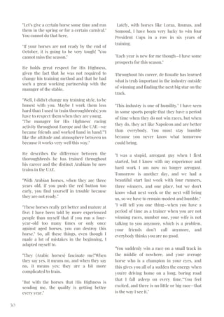 "Let’s give a certain horse some time and run
them in the spring or for a certain carnival."
You cannot do that here.
"If your horses are not ready by the end of
October, it is going to be very tough! "You
cannot miss the season."
He holds great respect for His Highness,
given the fact that he was not required to
change his training method and that he had
such a great working partnership with the
manager of the stable.
"Well, I didn't change my training style, to be
honest with you. Maybe I work them less
hard than I used to train thoroughbreds; you
have to respect them when they are young.
"The manager for His Highness' racing
activity throughout Europe and the UAE—we
became friends and worked hand in hand.""I
like the attitude and atmosphere between us
because it works very well this way."
He describes the difference between the
thoroughbreds he has trained throughout
his career and the distinct Arabians he now
trains in the UAE.
"With Arabian horses, when they are three
years old, if you push the red button too
early, you find yourself in trouble because
they are not ready."
"These horses really get better and mature at
five; I have been told by more experienced
people than myself that if you run a four-
year-old too many times or only once
against aged horses, you can destroy this
horse." So, all these things, even though I
made a lot of mistakes in the beginning, I
adapted myself to.
"They (Arabic horses) fascinate me!"When
they say yes, it means no, and when they say
no, it means yes; they are a bit more
complicated to train.
"But with the horses that His Highness is
sending me, the quality is getting better
every year."
30
Lately, with horses like Loraa, Rmmas, and
Somoud, I have been very lucky to win four
President Cups in a row in six years of
training.
"Each year is new for me though—I have some
prospects for this season."
Throughout his career, de Roualle has learned
what is truly important in the industry outside
of winning and finding the next big star on the
track.
"This industry is one of humility." I have seen
in some sports people that they have a period
of time when they do not win races, but when
they do, they act like Napoleon and are better
than everybody. You must stay humble
because you never know what tomorrow
could bring.
"I was a stupid, arrogant guy when I first
started, but I know with my experience and
hard work I am now no longer arrogant.
Tomorrow is another day, and we had a
beautiful start last week with four runners,
three winners, and one place, but we don’t
know what next week or the next will bring
us, so we have to remain modest and humble."
"I will tell you one thing—when you have a
period of time as a trainer when you are not
winning races, number one, your wife is not
talking to you anymore, which is a problem,
your friends don’t call anymore, and
everybody thinks you are no good.
"You suddenly win a race on a small track in
the middle of nowhere, and your average
horse who is a champion in your eyes, and
this gives you all of a sudden the energy when
you're driving home on a long, boring road
that I fall asleep on every time.""You feel
excited, and there is no little or big race—that
is the way I see it."
 