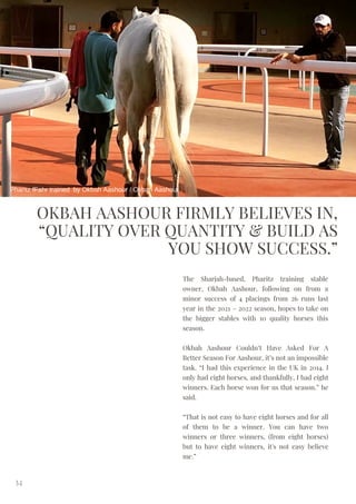 OKBAH AASHOUR FIRMLY BELIEVES IN,
“QUALITY OVER QUANTITY & BUILD AS
YOU SHOW SUCCESS.”
The Sharjah-based, Pharitz training stable
owner, Okbah Aashour, following on from a
minor success of 4 placings from 26 runs last
year in the 2021 – 2022 season, hopes to take on
the bigger stables with 10 quality horses this
season.
Okbah Aashour Couldn’t Have Asked For A
Better Season For Aashour, it’s not an impossible
task. “I had this experience in the UK in 2014. I
only had eight horses, and thankfully, I had eight
winners. Each horse won for us that season.” he
said.
“That is not easy to have eight horses and for all
of them to be a winner. You can have two
winners or three winners, (from eight horses)
but to have eight winners, it's not easy believe
me.”
34
Pharitz fFahr trained by Okbah Aashour / Okbah Aashour
 