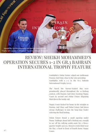 REVIEW: SHEIKH MOHAMMED’S
OPERATION SECURES 1-2 IN GR.3 BAHRAIN
INTERNATIONAL TROPHY FEATURE
Godolphin’s Dubai Future edged out stablemate
Passion And Glory close to the wire providing
Godolphin with a 1-2 in the Gr.3 Bahrain
International Trophy (2022).
The Saeed bin Suroor-trained duo were
prominently placed throughout the 10-furlong
contest, with Passion And Glory tracking Magny
Cours in second and Dubai Future disputing
third down the inside rail.
Magny Cours kicked for home in the straight as
Passion And Glory and Dubai Future laid down
strong challenges to join the long-time leader
entering the final furlong.
Dubai Future found a small opening under
Danny Tudhope about half a furlong out, enough
to see off his rallying stable-mate for a three-
quarter length success. Riocorvo took third near
the line, a head in front of fourth home Magny
Cours.
40
Saeed Bin Suroor Receiving the Bahrain International
Trophy with Danny Tudhope on the side. / Megan Ridgwell
 