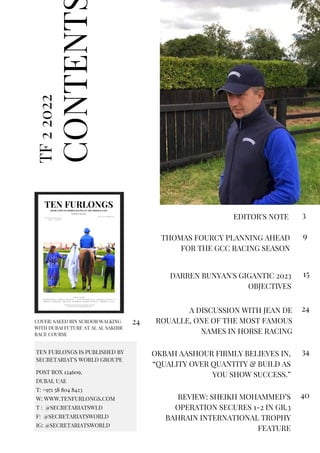 CONTENT
TF
2
2022
EDITOR'S NOTE 3
TEN FURLONGS IS PUBLISHED BY
SECRETARIAT'S WORLD GROUPE
POST BOX 124609,
DUBAI, UAE
T: +971 58 804 8423
W: WWW.TENFURLONGS.COM
T : @SECRETARIATSWLD
F: @SECRETARIATSWORLD
IG: @SECRETARIATSWORLD
THOMAS FOURCY PLANNING AHEAD
FOR THE GCC RACING SEASON
9
DARREN BUNYAN'S GIGANTIC 2023
OBJECTIVES
15
A DISCUSSION WITH JEAN DE
ROUALLE, ONE OF THE MOST FAMOUS
NAMES IN HORSE RACING
24
OKBAH AASHOUR FIRMLY BELIEVES IN,
“QUALITY OVER QUANTITY & BUILD AS
YOU SHOW SUCCESS.”
34
REVIEW: SHEIKH MOHAMMED’S
OPERATION SECURES 1-2 IN GR.3
BAHRAIN INTERNATIONAL TROPHY
FEATURE
40
COVER: SAEED BIN SUROOR WALKING
WITH DUBAI FUTURE AT AL AL SAKHIR
RACE COURSE
24
 