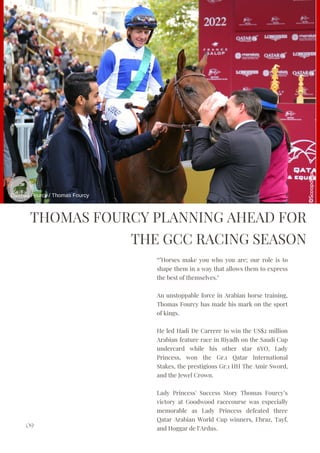 THOMAS FOURCY PLANNING AHEAD FOR
THE GCC RACING SEASON
“"Horses make you who you are; our role is to
shape them in a way that allows them to express
the best of themselves."
An unstoppable force in Arabian horse training,
Thomas Fourcy has made his mark on the sport
of kings.
He led Hadi De Carrere to win the US$2 million
Arabian feature race in Riyadh on the Saudi Cup
undercard while his other star 6YO, Lady
Princess, won the Gr.1 Qatar International
Stakes, the prestigious Gr.1 HH The Amir Sword,
and the Jewel Crown.
Lady Princess' Success Story Thomas Fourcy’s
victory at Goodwood racecourse was especially
memorable as Lady Princess defeated three
Qatar Arabian World Cup winners, Ebraz, Tayf,
and Hoggar de l’Ardus.
09
Thomas Fourcy / Thomas Fourcy
 