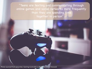 “Teens are texting and communicating through
online games and social networks more frequently
than they are spending time 

together in person” [10]

Photo	
  sourced	
  from	
  picjumbo:	
  Gaming	
  Controller	
  is	
  Ready	
  by	
  Viktor	
  Hanacek	
  
 