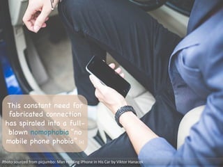 This constant need for
fabricated connection
has spiraled into a full-
blown nomophobia “no
mobile phone phobia” [4]

Photo	
  sourced	
  from	
  picjumbo:	
  Man	
  Holding	
  iPhone	
  in	
  His	
  Car	
  by	
  Viktor	
  Hanacek	
  
 