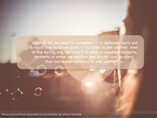 Photo	
  sourced	
  from	
  picjumbo	
  Sunset	
  Bubbles	
  by	
  Viktor	
  Hanacek	
  
“Most of all, we need to remember -- in between texts and
e-mails and Facebook posts -- to listen to one another, even
to the boring bits, because it is often in unedited moments,
moments in which we hesitate and stutter and go silent,
that we reveal ourselves to one another.” [13]

 