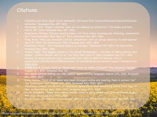 Citations:



1.  Statistics and facts about Social Networks, retrieved from www.statista.com/topics/1164/social-
networks/, Accessed May 28th, 2016

2.  Andressen, Erin. “Digital overload: How we are seduced by distraction.” The Globe and Mail,
March 29th 2014, Accessed May 28th, 2016

3.  Rosenwald, Michael. “Serious reading takes a hit from online scanning and skimming, researchers
say” The Washington Post. April 6th 2014. Accessed May 28th, 2016 

4.  Fung, Brian. “Why you shouldn’t confuse ‘nomophobia’ with an actual addiction to smartphones”
May 19th 2015. The Washington Post, Accessed May 29th, 2016

5.  Knoolkova, Maria. “ How Facebook Makes us Unhappy” September 10th 2013, The Newyorker.
Accessed May 29th, 2016

6.  Wrenn, Eddie. “The biggest phobia in the world? 'Nomophobia' - the fear of being without your
mobile - affects 66 per cent of us.” The Daily Mail. May 8th 2012, Accessed May 29th, 2016

7.  Number of social network users worldwide from 2010 to 2018 (in billions), http://
www.statista.com/statistics/278414/number-of-worldwide-social-network-users/ Accessed May
29th, 2015.

8.  Rainie, Lee & Zickuhr, Kathryn. “Americans’ Views on Mobile Etiquette” Pew Research Centre,
August 16th, 2015. Accessed May 30h.

9.  Are mobile phones making you miss special moments? The Telegraph. March 11th, 2015. Accessed
May 29th, 2015.

10.  Kang, Cecilia. “Third of all teens who meet strangers online are meeting them in person, too.”
The Washington Post. August 6th, 2015. Accessed May 29th, 2015.

11.  Generation Lonely? 39 Percent of Americans Spend More Time Socializing Online Than Face-to-
Face. Market Wired. April 25th, 2012. Accessed May 29th, 2015

12.  Payne, Elizabeth. “Teens' poor mental health linked to social media use.” Ottawa Citizen. August
8th, 2015. Accessed May 29th, 2015. 

13.  Turkle,	
  Sherry.	
  “The	
  ﬂight	
  from	
  conversa?on”	
  April	
  22,	
  2012.	
  The	
  New	
  Yorker.	
  Accessed	
  May	
  19th,	
  2016	
  
Photo	
  sourced	
  from	
  picjumbo	
  Beau?ful	
  Sunset	
  Over	
  The	
  Yellow	
  Rapeseed	
  Field	
  by	
  Viktor	
  Hanacek	
  
 
