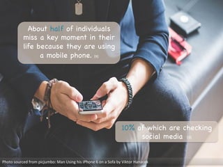 About half of individuals
miss a key moment in their
life because they are using
a mobile phone. [9] 

Photo	
  sourced	
  from	
  picjumbo:	
  Man	
  Using	
  his	
  iPhone	
  6	
  on	
  a	
  Sofa	
  by	
  Viktor	
  Hanacek	
  
10% of which are checking
social media [9]

 