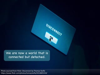 We are now a world that is
connected but detached.

Photo	
  sourced	
  from	
  Flickr:	
  Disconnect	
  by	
  Thomaz	
  Stolfa	
  
hMps://www.ﬂickr.com/photos/tomazstolfa/4314805310/	
  
 