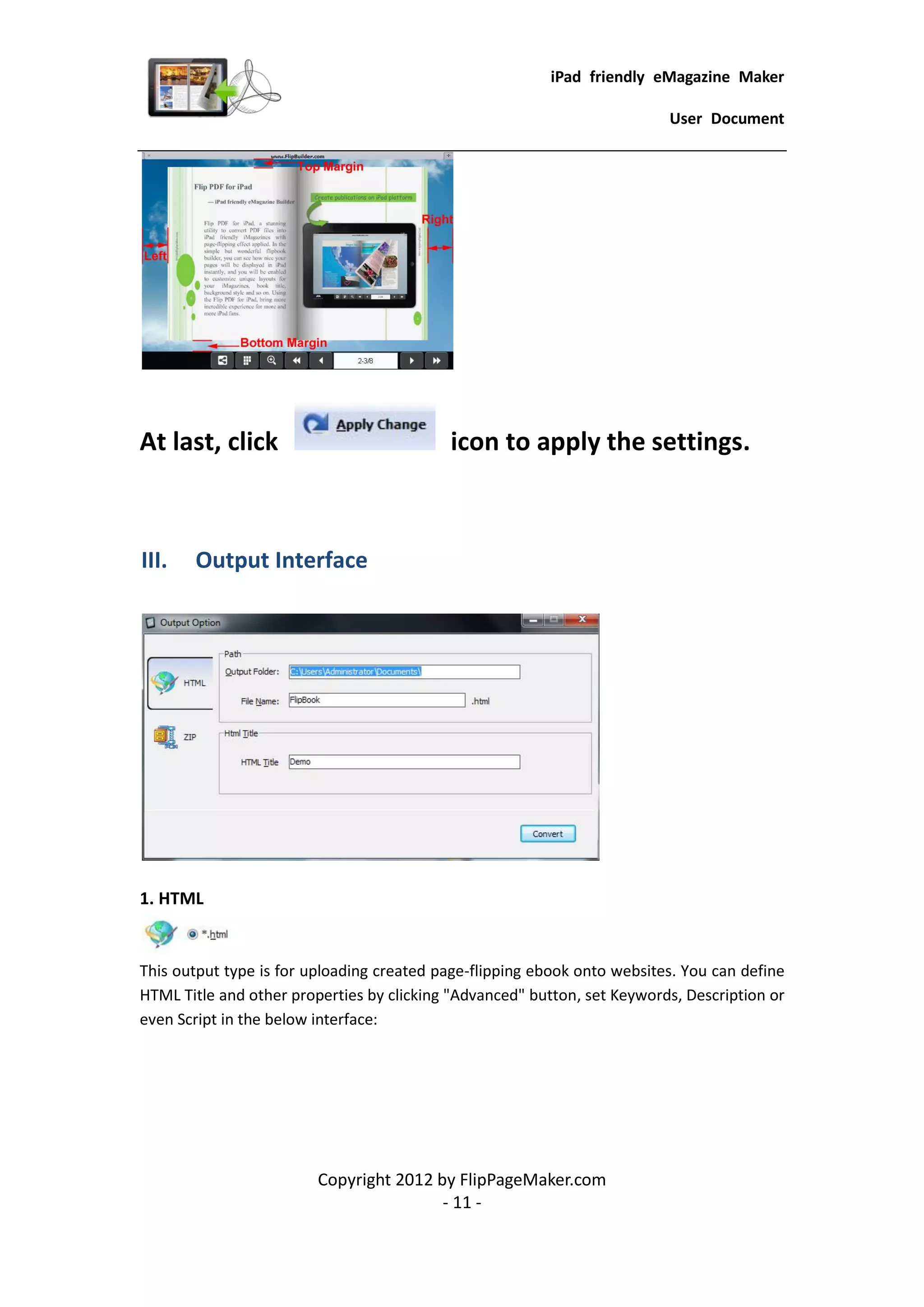 iPad friendly eMagazine Maker

                                                                          User Document




At last, click                             icon to apply the settings.



III.   Output Interface




1. HTML


This output type is for uploading created page-flipping ebook onto websites. You can define
HTML Title and other properties by clicking "Advanced" button, set Keywords, Description or
even Script in the below interface:




                         Copyright 2012 by FlipPageMaker.com
                                         - 11 -
 