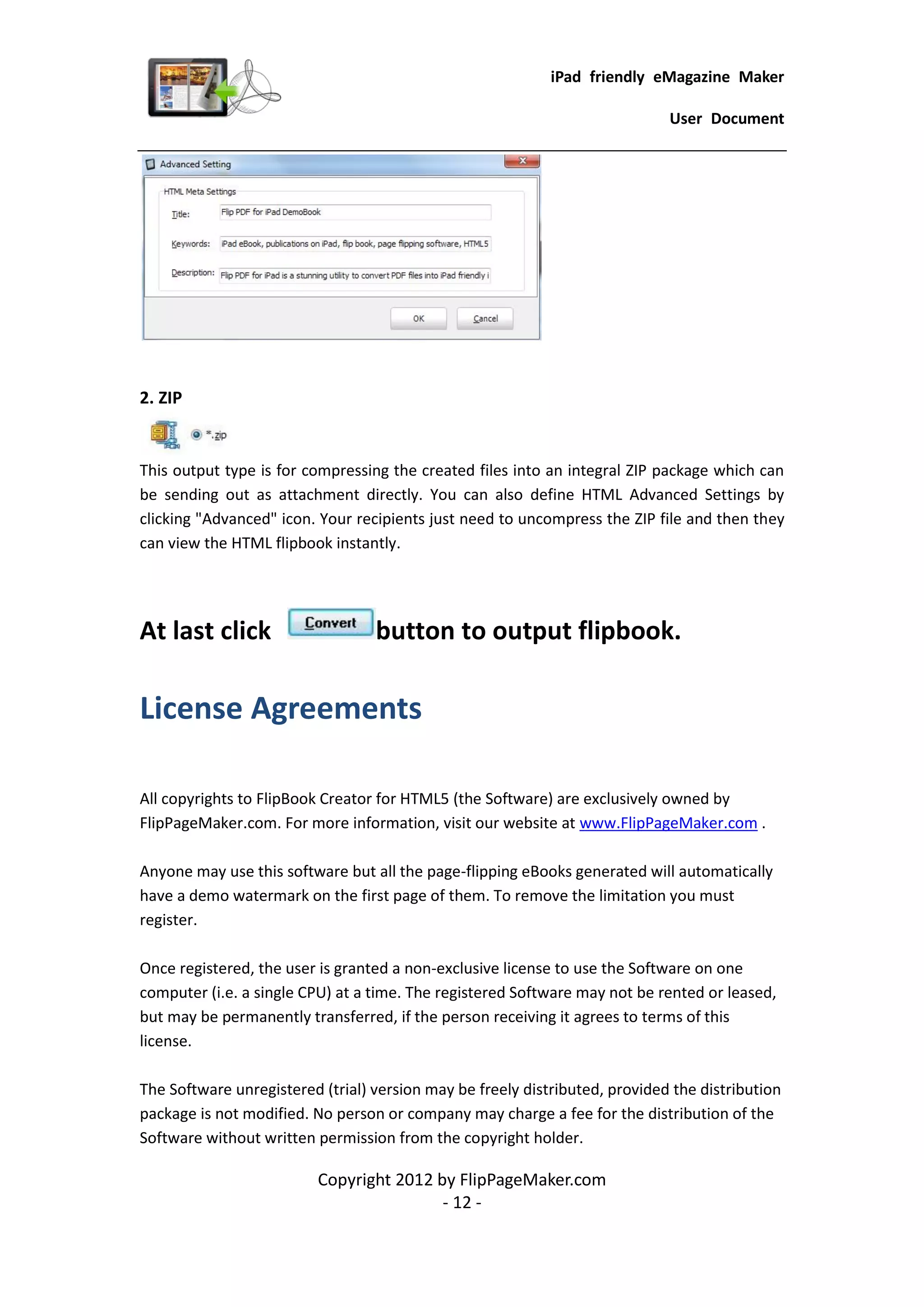 iPad friendly eMagazine Maker

                                                                             User Document




2. ZIP


This output type is for compressing the created files into an integral ZIP package which can
be sending out as attachment directly. You can also define HTML Advanced Settings by
clicking "Advanced" icon. Your recipients just need to uncompress the ZIP file and then they
can view the HTML flipbook instantly.




At last click                     button to output flipbook.

License Agreements

All copyrights to FlipBook Creator for HTML5 (the Software) are exclusively owned by
FlipPageMaker.com. For more information, visit our website at www.FlipPageMaker.com .

Anyone may use this software but all the page-flipping eBooks generated will automatically
have a demo watermark on the first page of them. To remove the limitation you must
register.

Once registered, the user is granted a non-exclusive license to use the Software on one
computer (i.e. a single CPU) at a time. The registered Software may not be rented or leased,
but may be permanently transferred, if the person receiving it agrees to terms of this
license.

The Software unregistered (trial) version may be freely distributed, provided the distribution
package is not modified. No person or company may charge a fee for the distribution of the
Software without written permission from the copyright holder.

                          Copyright 2012 by FlipPageMaker.com
                                          - 12 -
 