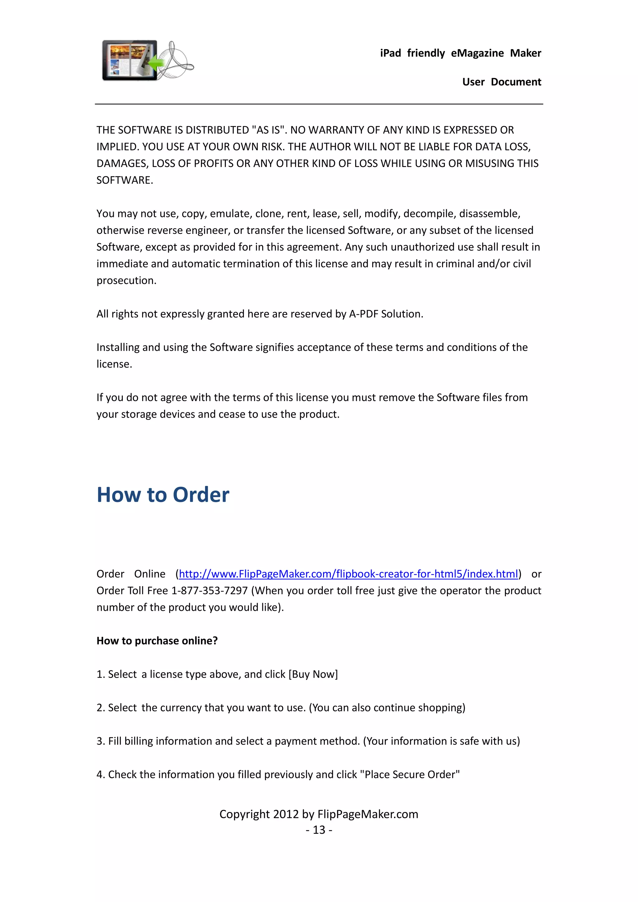 iPad friendly eMagazine Maker

                                                                                User Document



THE SOFTWARE IS DISTRIBUTED "AS IS". NO WARRANTY OF ANY KIND IS EXPRESSED OR
IMPLIED. YOU USE AT YOUR OWN RISK. THE AUTHOR WILL NOT BE LIABLE FOR DATA LOSS,
DAMAGES, LOSS OF PROFITS OR ANY OTHER KIND OF LOSS WHILE USING OR MISUSING THIS
SOFTWARE.

You may not use, copy, emulate, clone, rent, lease, sell, modify, decompile, disassemble,
otherwise reverse engineer, or transfer the licensed Software, or any subset of the licensed
Software, except as provided for in this agreement. Any such unauthorized use shall result in
immediate and automatic termination of this license and may result in criminal and/or civil
prosecution.

All rights not expressly granted here are reserved by A-PDF Solution.

Installing and using the Software signifies acceptance of these terms and conditions of the
license.

If you do not agree with the terms of this license you must remove the Software files from
your storage devices and cease to use the product.




How to Order


Order Online (http://www.FlipPageMaker.com/flipbook-creator-for-html5/index.html) or
Order Toll Free 1-877-353-7297 (When you order toll free just give the operator the product
number of the product you would like).

How to purchase online?

1. Select a license type above, and click [Buy Now]

2. Select the currency that you want to use. (You can also continue shopping)

3. Fill billing information and select a payment method. (Your information is safe with us)

4. Check the information you filled previously and click "Place Secure Order"


                          Copyright 2012 by FlipPageMaker.com
                                          - 13 -
 