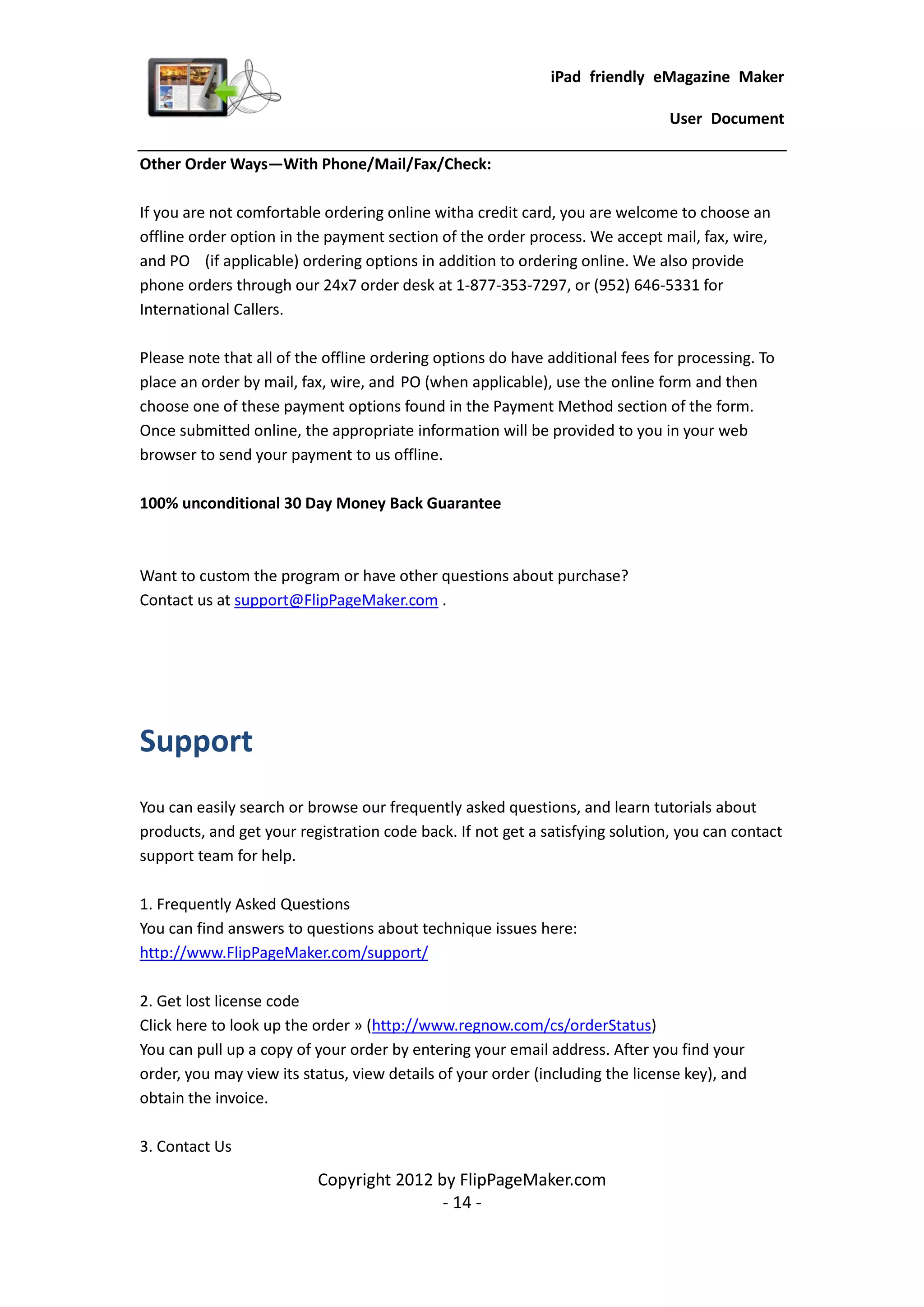 iPad friendly eMagazine Maker

                                                                               User Document

Other Order Ways—With Phone/Mail/Fax/Check:

If you are not comfortable ordering online witha credit card, you are welcome to choose an
offline order option in the payment section of the order process. We accept mail, fax, wire,
and PO (if applicable) ordering options in addition to ordering online. We also provide
phone orders through our 24x7 order desk at 1-877-353-7297, or (952) 646-5331 for
International Callers.

Please note that all of the offline ordering options do have additional fees for processing. To
place an order by mail, fax, wire, and PO (when applicable), use the online form and then
choose one of these payment options found in the Payment Method section of the form.
Once submitted online, the appropriate information will be provided to you in your web
browser to send your payment to us offline.

100% unconditional 30 Day Money Back Guarantee



Want to custom the program or have other questions about purchase?
Contact us at support@FlipPageMaker.com .




Support
You can easily search or browse our frequently asked questions, and learn tutorials about
products, and get your registration code back. If not get a satisfying solution, you can contact
support team for help.

1. Frequently Asked Questions
You can find answers to questions about technique issues here:
http://www.FlipPageMaker.com/support/

2. Get lost license code
Click here to look up the order » (http://www.regnow.com/cs/orderStatus)
You can pull up a copy of your order by entering your email address. After you find your
order, you may view its status, view details of your order (including the license key), and
obtain the invoice.

3. Contact Us
                          Copyright 2012 by FlipPageMaker.com
                                          - 14 -
 