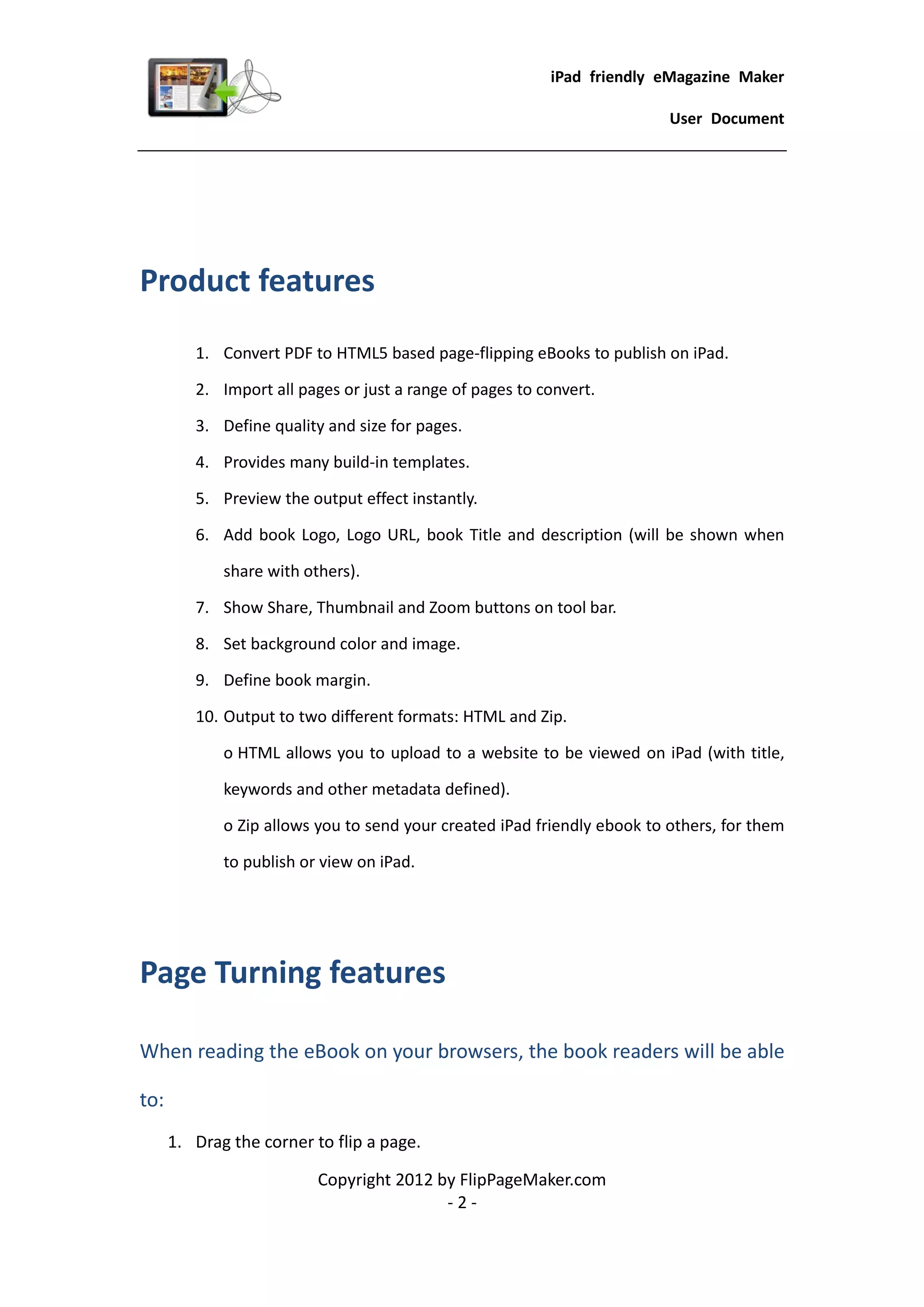 iPad friendly eMagazine Maker

                                                                          User Document




Product features
         1. Convert PDF to HTML5 based page-flipping eBooks to publish on iPad.

         2. Import all pages or just a range of pages to convert.

         3. Define quality and size for pages.

         4. Provides many build-in templates.

         5. Preview the output effect instantly.

         6. Add book Logo, Logo URL, book Title and description (will be shown when

             share with others).

         7. Show Share, Thumbnail and Zoom buttons on tool bar.

         8. Set background color and image.

         9. Define book margin.

         10. Output to two different formats: HTML and Zip.

             o HTML allows you to upload to a website to be viewed on iPad (with title,

             keywords and other metadata defined).

             o Zip allows you to send your created iPad friendly ebook to others, for them

             to publish or view on iPad.




Page Turning features

When reading the eBook on your browsers, the book readers will be able

to:
      1. Drag the corner to flip a page.

                          Copyright 2012 by FlipPageMaker.com
                                          -2-
 