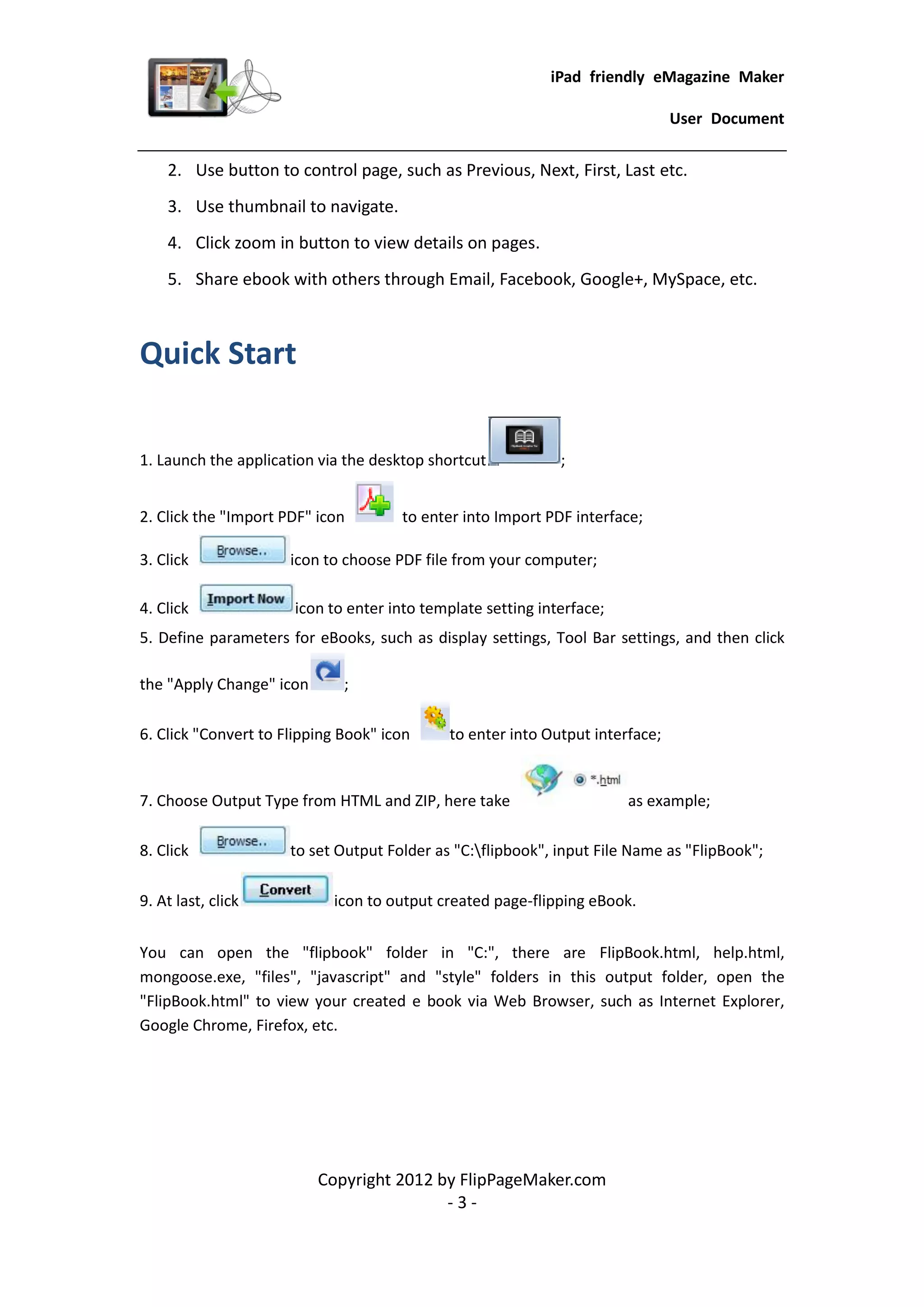 iPad friendly eMagazine Maker

                                                                               User Document


    2. Use button to control page, such as Previous, Next, First, Last etc.
    3. Use thumbnail to navigate.
    4. Click zoom in button to view details on pages.
    5. Share ebook with others through Email, Facebook, Google+, MySpace, etc.



Quick Start

1. Launch the application via the desktop shortcut           ;


2. Click the "Import PDF" icon        to enter into Import PDF interface;

3. Click              icon to choose PDF file from your computer;

4. Click              icon to enter into template setting interface;
5. Define parameters for eBooks, such as display settings, Tool Bar settings, and then click

the "Apply Change" icon       ;

6. Click "Convert to Flipping Book" icon     to enter into Output interface;


7. Choose Output Type from HTML and ZIP, here take                     as example;

8. Click              to set Output Folder as "C:flipbook", input File Name as "FlipBook";

9. At last, click           icon to output created page-flipping eBook.


You can open the "flipbook" folder in "C:", there are FlipBook.html, help.html,
mongoose.exe, "files", "javascript" and "style" folders in this output folder, open the
"FlipBook.html" to view your created e book via Web Browser, such as Internet Explorer,
Google Chrome, Firefox, etc.




                          Copyright 2012 by FlipPageMaker.com
                                          -3-
 