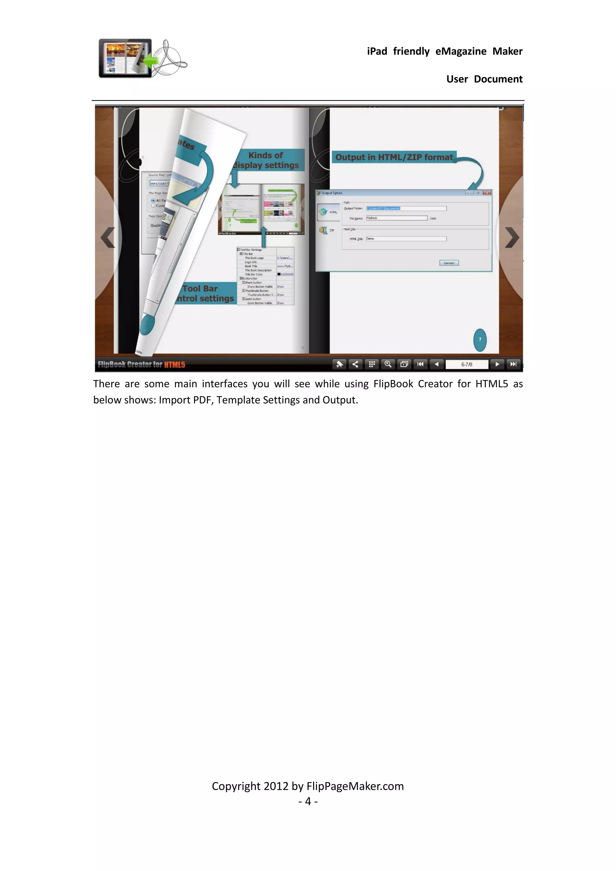 iPad friendly eMagazine Maker

                                                                     User Document




There are some main interfaces you will see while using FlipBook Creator for HTML5 as
below shows: Import PDF, Template Settings and Output.




                       Copyright 2012 by FlipPageMaker.com
                                       -4-
 
