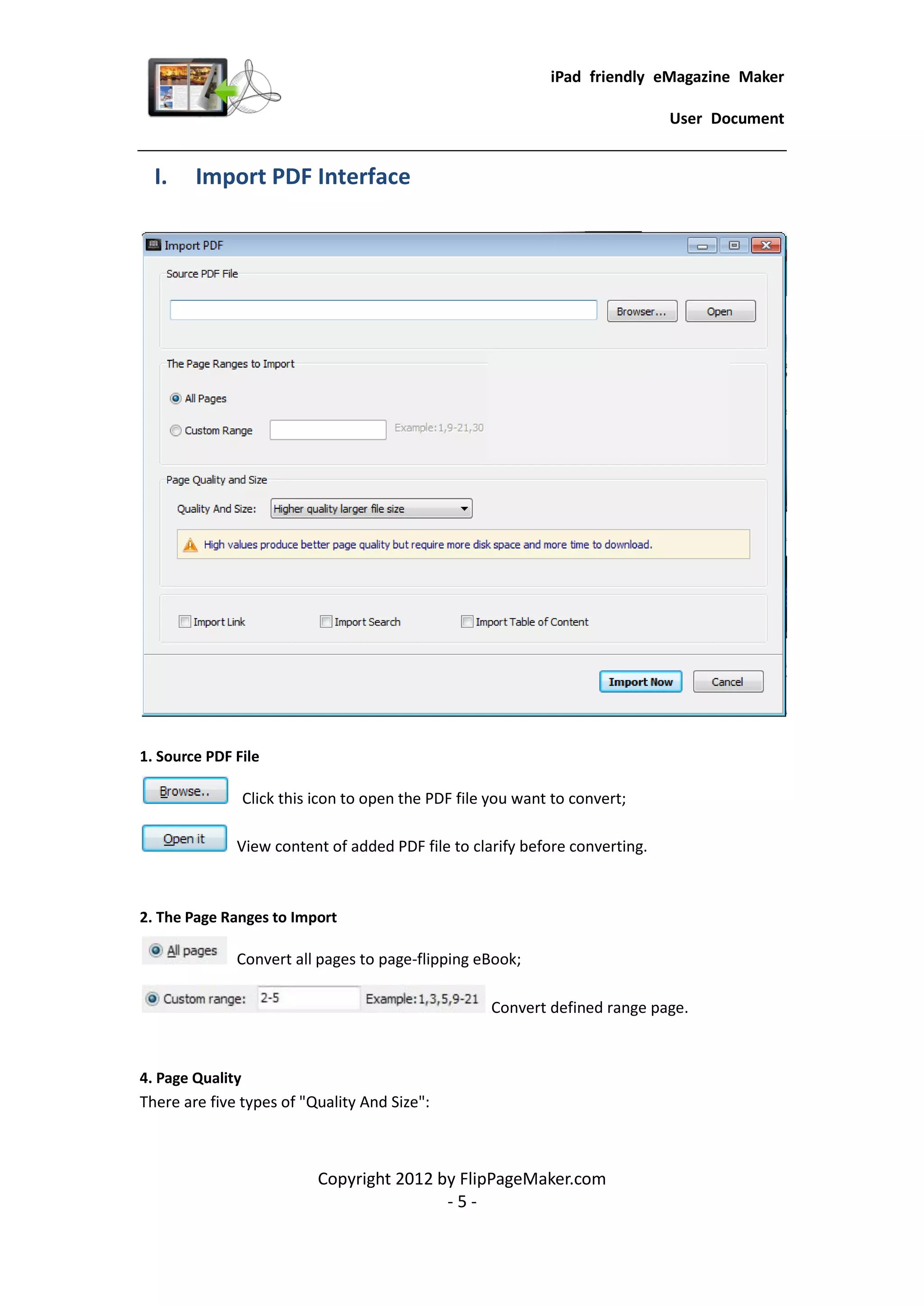 iPad friendly eMagazine Maker

                                                                             User Document


  I.    Import PDF Interface




1. Source PDF File

               Click this icon to open the PDF file you want to convert;

              View content of added PDF file to clarify before converting.



2. The Page Ranges to Import

              Convert all pages to page-flipping eBook;

                                                   Convert defined range page.



4. Page Quality
There are five types of "Quality And Size":



                          Copyright 2012 by FlipPageMaker.com
                                          -5-
 