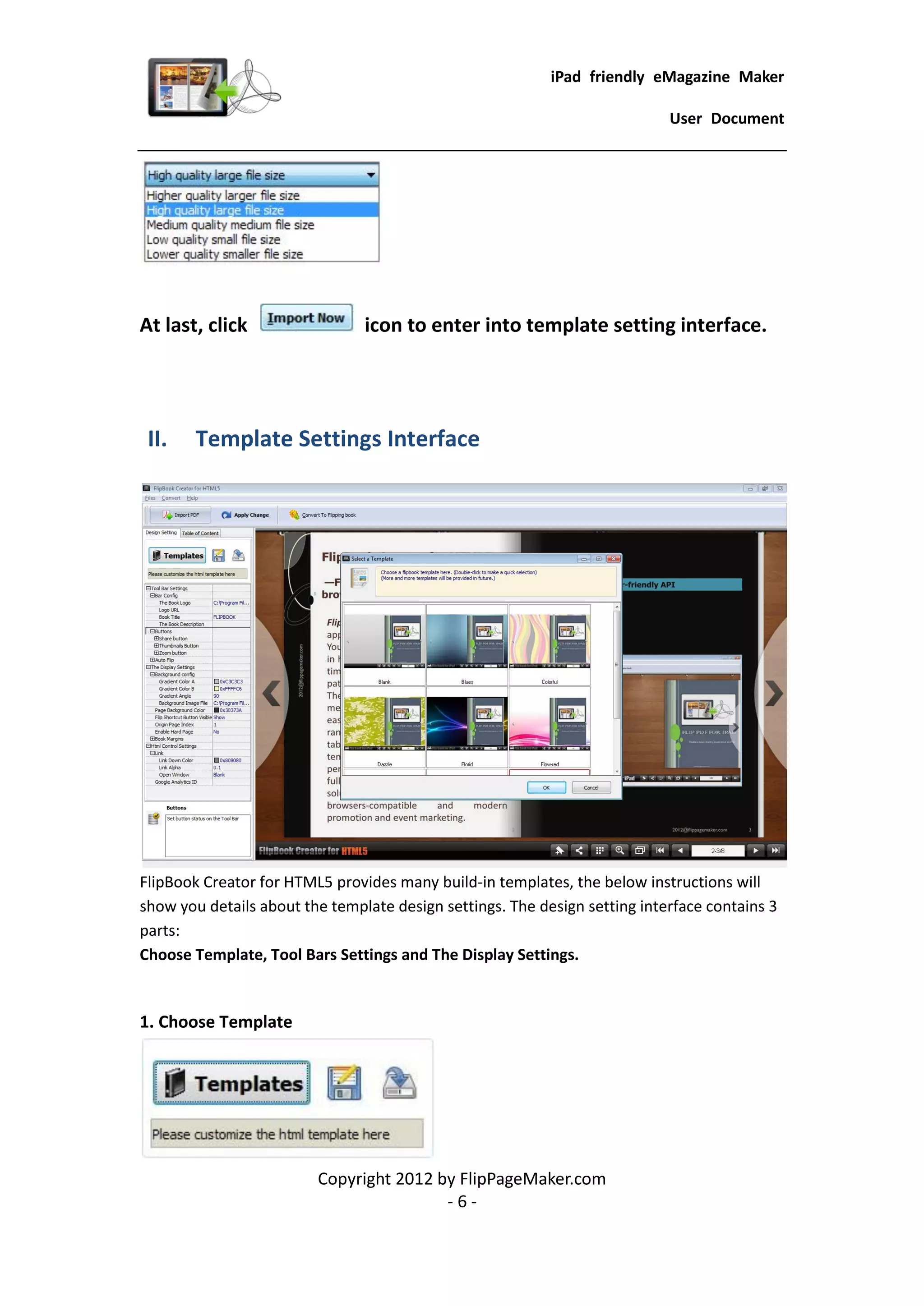 iPad friendly eMagazine Maker

                                                                            User Document




At last, click                  icon to enter into template setting interface.




 II.    Template Settings Interface




FlipBook Creator for HTML5 provides many build-in templates, the below instructions will
show you details about the template design settings. The design setting interface contains 3
parts:
Choose Template, Tool Bars Settings and The Display Settings.


1. Choose Template




                         Copyright 2012 by FlipPageMaker.com
                                         -6-
 