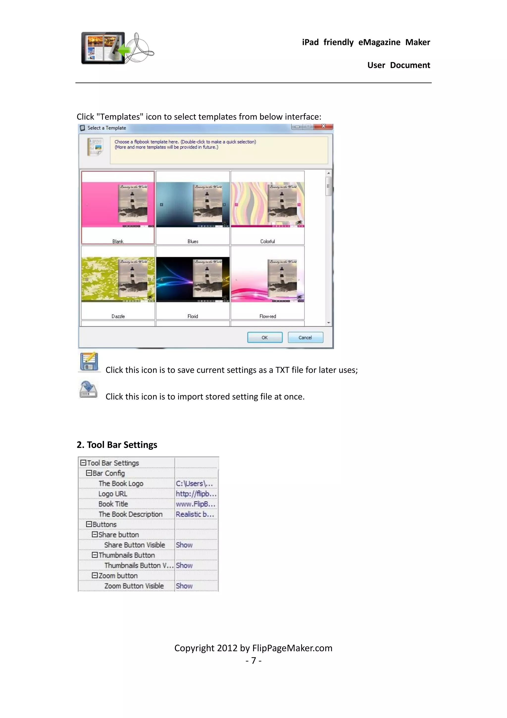 iPad friendly eMagazine Maker

                                                                                   User Document




Click "Templates" icon to select templates from below interface:




       Click this icon is to save current settings as a TXT file for later uses;

       Click this icon is to import stored setting file at once.




2. Tool Bar Settings




                          Copyright 2012 by FlipPageMaker.com
                                          -7-
 