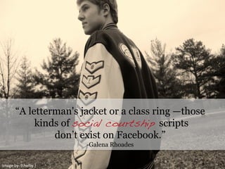 Image	
  by:	
  {shelby.}	
  
“A letterman's jacket or a class ring —those
kinds of social courtship scripts
don’t exist on Facebook.”
-Galena Rhoades
 