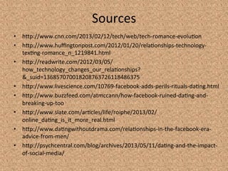Sources	
  
•  hYp://www.cnn.com/2013/02/12/tech/web/tech-­‐romance-­‐evolu3on	
  
•  hYp://www.huﬃngtonpost.com/2012/01/20/rela3onships-­‐technology-­‐
tex3ng-­‐romance_n_1219841.html	
  
•  hYp://readwrite.com/2012/03/05/
how_technology_changes_our_rela3onships?
&_suid=136857070018208763726118486375	
  
•  hYp://www.livescience.com/10769-­‐facebook-­‐adds-­‐perils-­‐rituals-­‐da3ng.html	
  
•  hYp://www.buzzfeed.com/atmccann/how-­‐facebook-­‐ruined-­‐da3ng-­‐and-­‐
breaking-­‐up-­‐too	
  	
  
•  hYp://www.slate.com/ar3cles/life/roiphe/2013/02/
online_da3ng_is_it_more_real.html	
  
•  hYp://www.da3ngwithoutdrama.com/rela3onships-­‐in-­‐the-­‐facebook-­‐era-­‐
advice-­‐from-­‐men/	
  
•  hYp://psychcentral.com/blog/archives/2013/05/11/da3ng-­‐and-­‐the-­‐impact-­‐
of-­‐social-­‐media/	
  
 