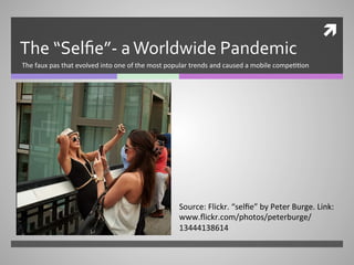 ì	
  
The	
  “Selﬁe”-­‐	
  a	
  Worldwide	
  Pandemic	
  
The	
  faux	
  pas	
  that	
  evolved	
  into	
  one	
  of	
  the	
  most	
  popular	
  trends	
  and	
  caused	
  a	
  mobile	
  compe66on	
  
Source:	
  Flickr.	
  “selﬁe”	
  by	
  Peter	
  Burge.	
  Link:	
  
www.ﬂickr.com/photos/peterburge/
13444138614	
  
 