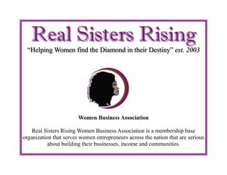 Real Sisters RisingReal Sisters Rising
“Helping Women find the Diamond in their Destiny”“Helping Women find the Diamond in their Destiny” est. 2003est. 2003
Women Business Association
Real Sisters Rising Women Business Association is a membership base
organization that serves women entrepreneurs across the nation that are serious
about building their businesses, income and communities.
 