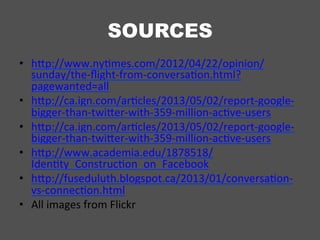 SOURCES
•  hSp://www.nyUmes.com/2012/04/22/opinion/
sunday/the-­‐ﬂight-­‐from-­‐conversaUon.html?
pagewanted=all	
  
•  hSp://ca.ign.com/arUcles/2013/05/02/report-­‐google-­‐
bigger-­‐than-­‐twiSer-­‐with-­‐359-­‐million-­‐acUve-­‐users	
  
•  hSp://ca.ign.com/arUcles/2013/05/02/report-­‐google-­‐
bigger-­‐than-­‐twiSer-­‐with-­‐359-­‐million-­‐acUve-­‐users	
  
•  hSp://www.academia.edu/1878518/
IdenUty_ConstrucUon_on_Facebook	
  
•  hSp://fuseduluth.blogspot.ca/2013/01/conversaUon-­‐
vs-­‐connecUon.html	
  
•  All	
  images	
  from	
  Flickr	
  
 