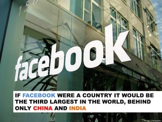 IF FACEBOOK WERE A COUNTRY IT WOULD BE
THE THIRD LARGEST IN THE WORLD, BEHIND
ONLY CHINA AND INDIA
Image:	
  marcopako	
  
 