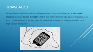 DRAWBACKS
As digital trends become enhanced and popularized, individuals suffer from a shortened
attention span and severe distraction habits that nearby technological devices may cause. As
such, not only will having another type of a technological device not help the situation, but it
might worsen it instead [7]
Source: via photopin.com
 