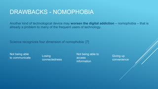 DRAWBACKS - NOMOPHOBIA
Another kind of technological device may worsen the digital addiction – nomophobia – that is
already a problem to many of the frequent users of technology.
Science recognizes four dimension of nomophobia: [7]
Not being able
to communicate
Losing
connectedness
Not being able to
access
information
Giving up
convenience
 