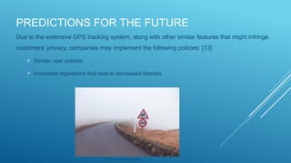 PREDICTIONS FOR THE FUTURE
Due to the extensive GPS tracking system, along with other similar features that might infringe
customers’ privacy, companies may implement the following policies: [13]
 Stricter user policies
 Increased regulations that lead to decreased liberties
Source: via Unsplash
 