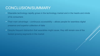 CONCLUSION/SUMMARY
 Wearable technology rapidly grows in the technology market and in the hearts and minds
of its consumers
 Their main advantage – continuous accessibility – allows people for seamless digital
presence and superior collection of data
 Despite frequent distraction that wearables might cause, they still remain one of the
fastest growing segments in the market
 