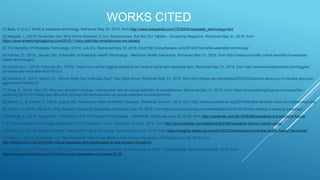 WORKS CITED
[1] Beal, V. (n.d.). What is wearable technology. Retrieved May 30, 2016, from http://www.webopedia.com/TERM/W/wearable_technology.html
[2] Margalit, L. (2015, November 04). Why We're Addicted To Our Smartphones, But Not Our Tablets – Smashing Magazine. Retrieved May 31, 2016, from
https://www.smashingmagazine.com/2015/11/why-addicted-smartphones-not-tablets/
[3] The Benefits Of Wearable Technology. (2014, July 24). Retrieved May 30, 2016, from http://cloudtweaks.com/2014/07/benefits-wearable-technology/
[4] Fischer, D. (2016, January 08). 4 Benefits of Wearable Health Technology - Medicom Health Interactive. Retrieved May 31, 2016, from http://medicomhealth.com/4-benefits-of-wearable-
health-technologys/
[5] Eadicicco, L. (2015, February 05). INTEL: Here's one of the biggest problems we need to solve with wearable tech. Retrieved May 31, 2016, from http://www.businessinsider.com/biggest-
problems-with-wearable-tech-2015-2
[6] Dwoskin, E. (2015, March 23). Where Were You 3 Minutes Ago? Your Apps Know. Retrieved May 31, 2016, from http://blogs.wsj.com/digits/2015/03/23/where-were-you-3-minutes-ago-your-
apps-know/?mod=LS1
[7] Fung, B. (2015, May 19). Why you shouldn’t confuse ‘nomophobia’ with an actual addiction to smartphones. Retrieved May 31, 2016, from https://www.washingtonpost.com/news/the-
switch/wp/2015/05/19/why-you-shouldnt-confuse-nomophobia-with-an-actual-addiction-to-smartphones/
[8] Rainie, L., & Zickuhr, K. (2015, August 26). Americans’ Views on Mobile Etiquette. Retrieved June 01, 2016, from http://www.pewinternet.org/2015/08/26/americans-views-on-mobile-etiquette/
[9] Postrel, V. (2016, March 3). Why Nobody's Wearing Wearables. Retrieved June 02, 2016, from http://www.bloomberg.com/view/articles/2016-03-03/why-nobody-s-wearing-wearables
[10] Hooge, A. (2015, August 06). 5 Predictions For The Future Of Wearables - ReadWrite. Retrieved June 02, 2016, from http://readwrite.com/2015/08/06/wearables-5-predictions-future/
[11] Global wearable technology market 2012-2018 | Statistic. (n.d.). Retrieved June 02, 2016, from http://www.statista.com/statistics/302482/wearable-device-market-value/
[12] Rhew, D. (2016). Welcome Home: The Health Hub of the Future. Retrieved June 02, 2016, from https://insights.samsung.com/2016/03/24/welcome-home-the-health-hub-of-the-future/
[13] Alton, L. (2015, September 12). How Wearable Tech Could Spark A New Privacy Revolution. Retrieved June 02, 2016, from
http://techcrunch.com/2015/09/12/how-wearable-tech-could-spark-a-new-privacy-revolution/
[14] Skalnik, J. (2015, March 31). IDC: Smart wearables shipments to top 25 million units in 2015 - EyeOnMobility. Retrieved June 02, 2016, from
http://www.eyeonmobility.com/2015/idc-smart-wearables-shipments-2015/
 