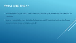 WHAT ARE THEY?
 Wearable technology is one of the subsections of technological devices that may be worn by a
consumer
 Most of the wearables have distinctive features such as GPS tracking, health and/or fitness
sensors, mobile device sync options, etc. [1]
 