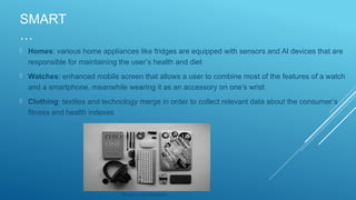 SMART
…
 Homes: various home appliances like fridges are equipped with sensors and AI devices that are
responsible for maintaining the user’s health and diet
 Watches: enhanced mobile screen that allows a user to combine most of the features of a watch
and a smartphone, meanwhile wearing it as an accessory on one’s wrist
 Clothing: textiles and technology merge in order to collect relevant data about the consumer’s
fitness and health indexes
Source: via Unsplash
 