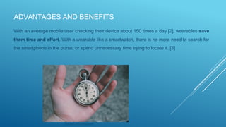 ADVANTAGES AND BENEFITS
With an average mobile user checking their device about 150 times a day [2], wearables save
them time and effort. With a wearable like a smartwatch, there is no more need to search for
the smartphone in the purse, or spend unnecessary time trying to locate it. [3]
Source: via Unsplash
 