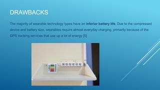 DRAWBACKS
The majority of wearable technology types have an inferior battery life. Due to the compressed
device and battery size, wearables require almost everyday charging, primarily because of the
GPS tracking services that use up a lot of energy [5]
Source: via pexels.com
 