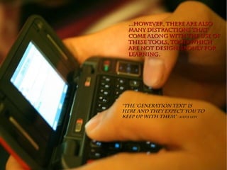 ...However, there are also...However, there are also
many distractions thatmany distractions that
come along with the use ofcome along with the use of
these tools, tools whichthese tools, tools which
are not designed only forare not designed only for
learning.learning.
“The ‘Generation Text‘ is
here and they expect you to
keep up with them” - Katie Lepi
 
