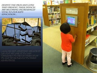 Despite the pros and cons
they present, these devices
are becoming increasingly
vital to our kid's
education...
...As a result ,whether we like it...As a result ,whether we like it
or not we owe it to ouror not we owe it to our
children to teach them howchildren to teach them how
to use technology to theirto use technology to their
advantage.advantage.
 